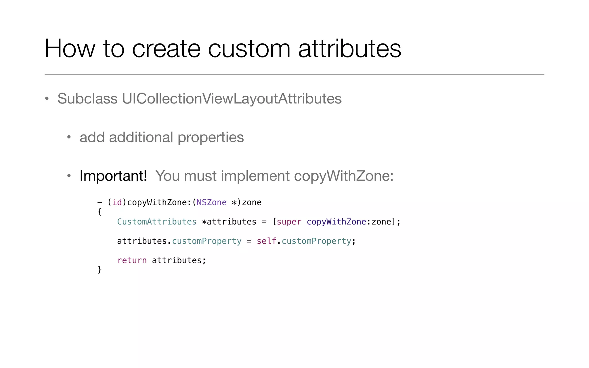 How to create custom attributes
• Subclass UICollectionViewLayoutAttributes
• add additional properties
• Important! You must implement copyWithZone:
- (id)copyWithZone:(NSZone *)zone
{
CustomAttributes *attributes = [super copyWithZone:zone];
attributes.customProperty = self.customProperty;
return attributes;
}
 