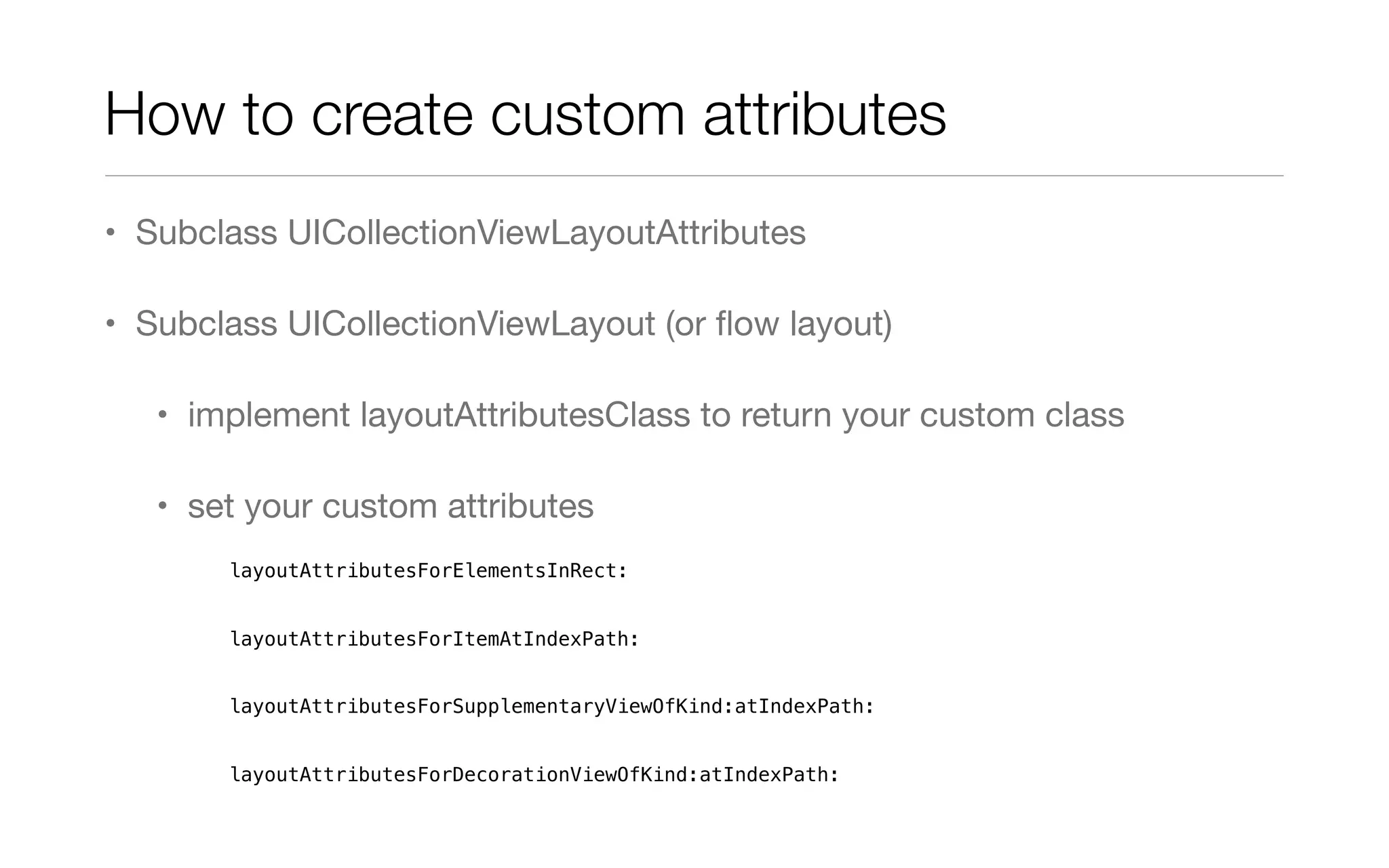 How to create custom attributes
• Subclass UICollectionViewLayoutAttributes
• Subclass UICollectionViewLayout (or ﬂow layout)
• implement layoutAttributesClass to return your custom class
• set your custom attributes
layoutAttributesForElementsInRect:
layoutAttributesForItemAtIndexPath:
layoutAttributesForSupplementaryViewOfKind:atIndexPath:
layoutAttributesForDecorationViewOfKind:atIndexPath:
 