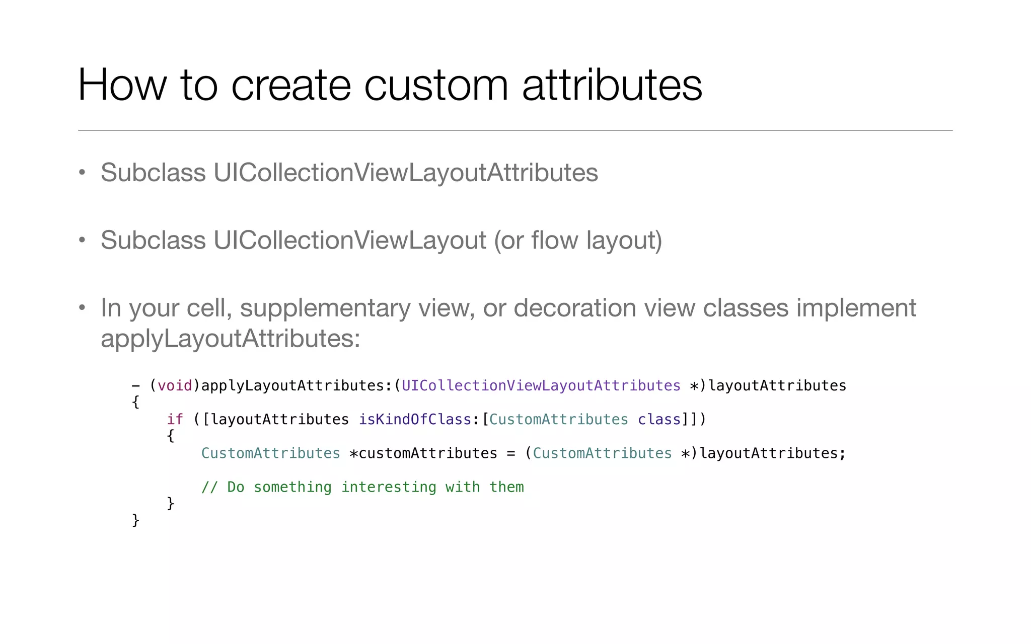 How to create custom attributes
• Subclass UICollectionViewLayoutAttributes
• Subclass UICollectionViewLayout (or ﬂow layout)
• In your cell, supplementary view, or decoration view classes implement
applyLayoutAttributes:
- (void)applyLayoutAttributes:(UICollectionViewLayoutAttributes *)layoutAttributes
{
if ([layoutAttributes isKindOfClass:[CustomAttributes class]])
{
CustomAttributes *customAttributes = (CustomAttributes *)layoutAttributes;
// Do something interesting with them
}
}
 