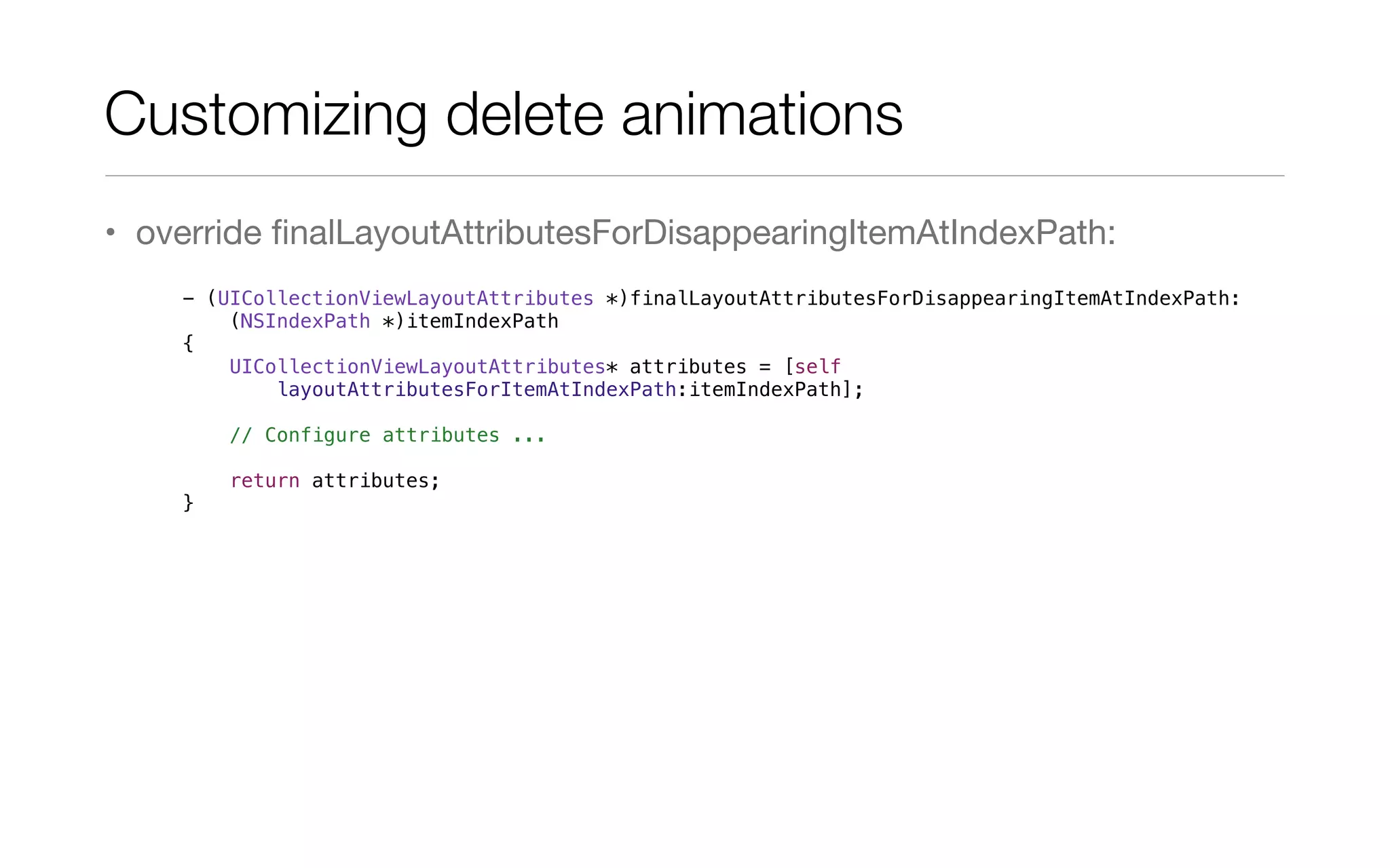 • override ﬁnalLayoutAttributesForDisappearingItemAtIndexPath:
- (UICollectionViewLayoutAttributes *)finalLayoutAttributesForDisappearingItemAtIndexPath:
(NSIndexPath *)itemIndexPath
{
UICollectionViewLayoutAttributes* attributes = [self
layoutAttributesForItemAtIndexPath:itemIndexPath];
// Configure attributes ...
return attributes;
}
Customizing delete animations	
 