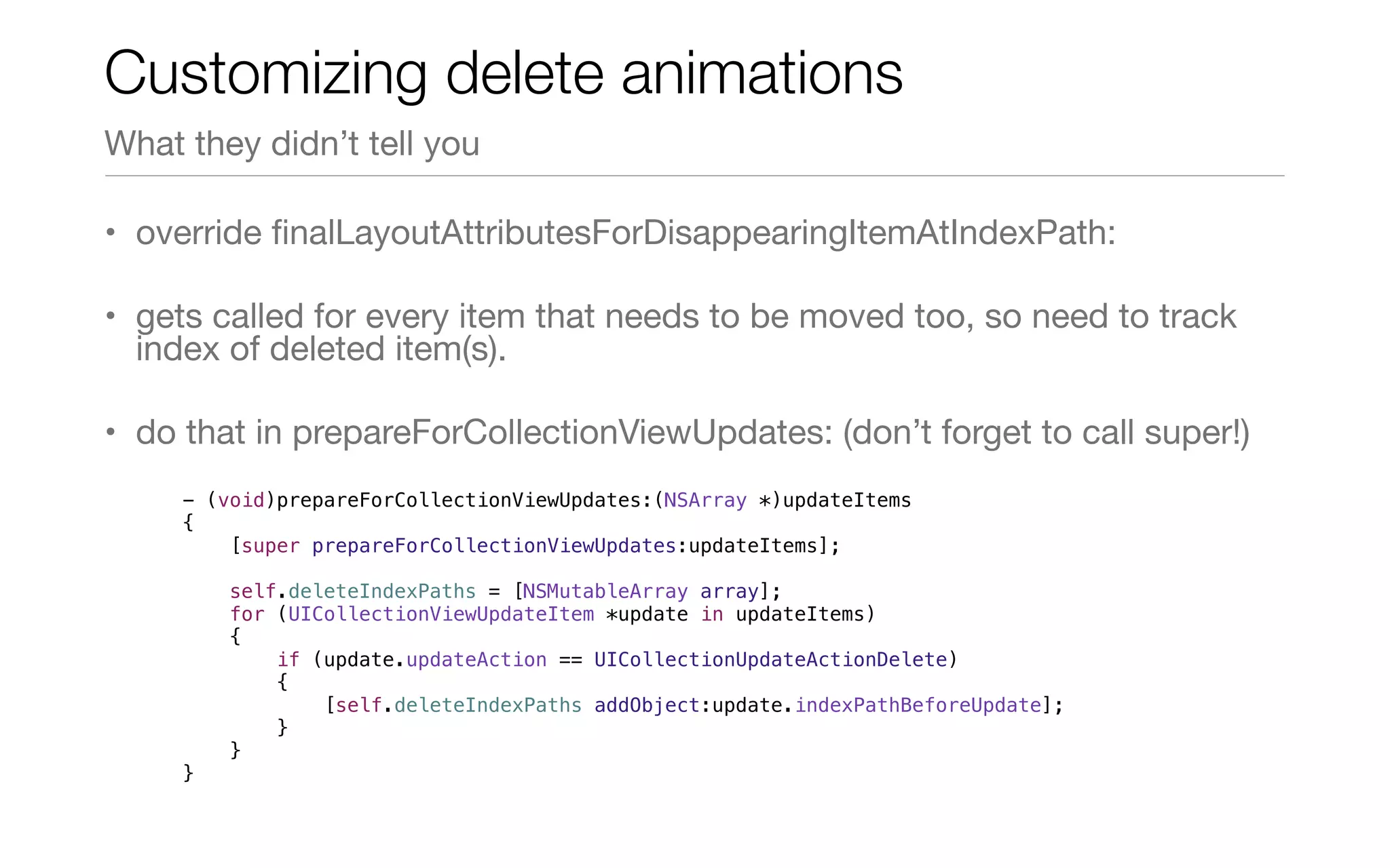 • override ﬁnalLayoutAttributesForDisappearingItemAtIndexPath:
• gets called for every item that needs to be moved too, so need to track
index of deleted item(s).
• do that in prepareForCollectionViewUpdates: (don’t forget to call super!)
Customizing delete animations
What they didn’t tell you
- (void)prepareForCollectionViewUpdates:(NSArray *)updateItems
{
[super prepareForCollectionViewUpdates:updateItems];
self.deleteIndexPaths = [NSMutableArray array];
for (UICollectionViewUpdateItem *update in updateItems)
{
if (update.updateAction == UICollectionUpdateActionDelete)
{
[self.deleteIndexPaths addObject:update.indexPathBeforeUpdate];
}
}
}
 