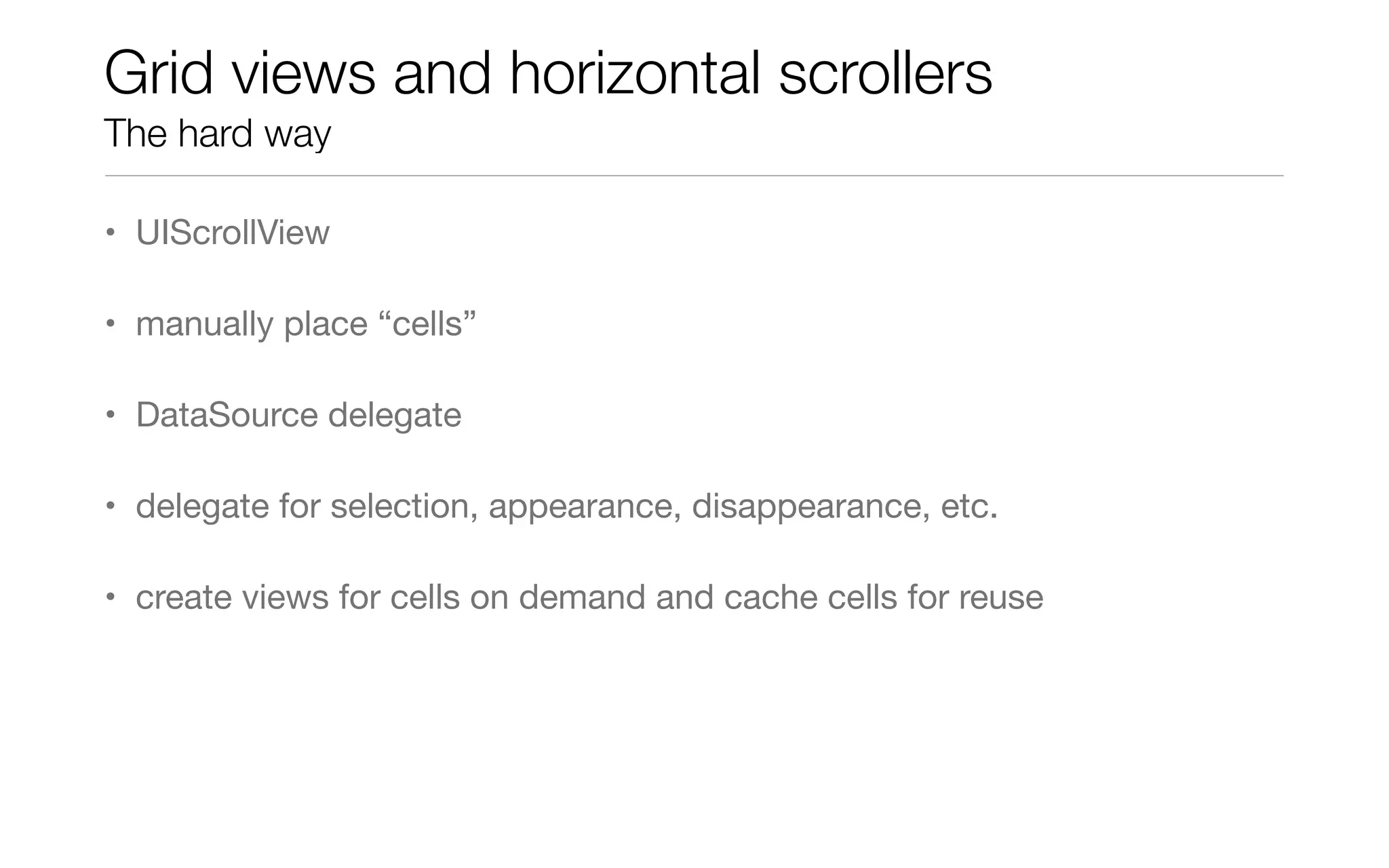 Grid views and horizontal scrollers
The hard way
• UIScrollView
• manually place “cells”
• DataSource delegate
• delegate for selection, appearance, disappearance, etc.
• create views for cells on demand and cache cells for reuse
 