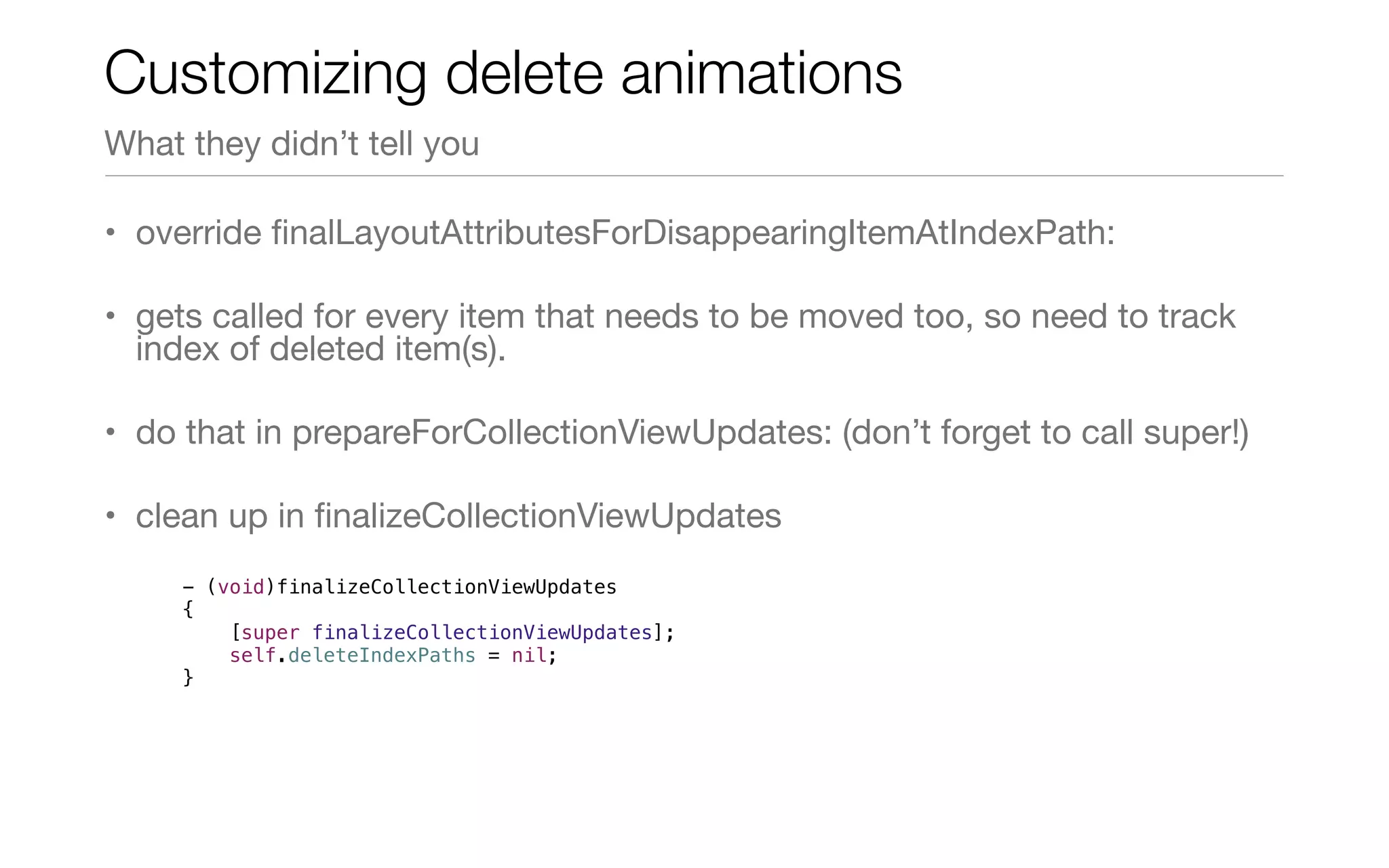 • override ﬁnalLayoutAttributesForDisappearingItemAtIndexPath:
• gets called for every item that needs to be moved too, so need to track
index of deleted item(s).
• do that in prepareForCollectionViewUpdates: (don’t forget to call super!)
• clean up in ﬁnalizeCollectionViewUpdates
Customizing delete animations
What they didn’t tell you
- (void)finalizeCollectionViewUpdates
{
[super finalizeCollectionViewUpdates];
self.deleteIndexPaths = nil;
}
 