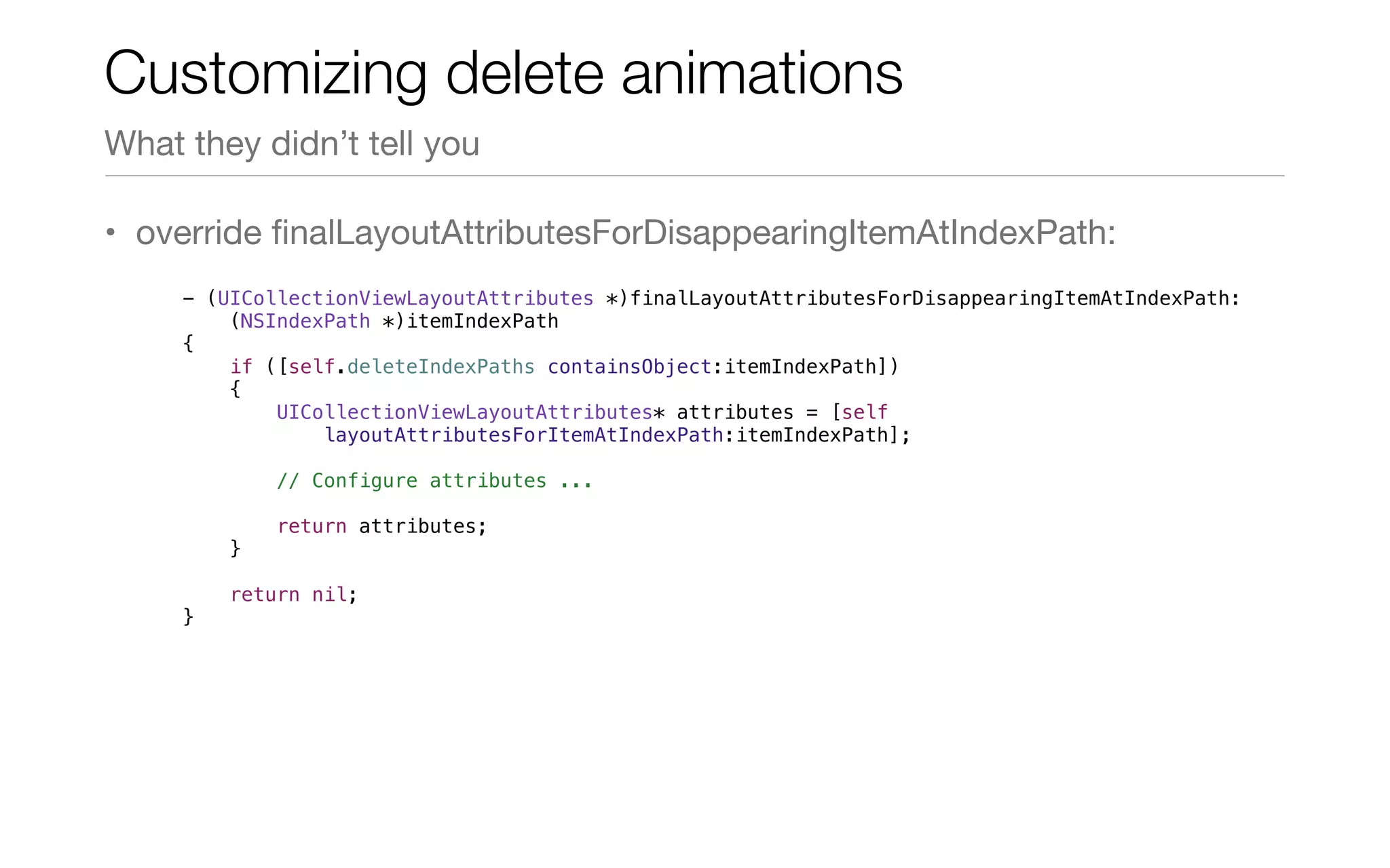 • override ﬁnalLayoutAttributesForDisappearingItemAtIndexPath:
Customizing delete animations
What they didn’t tell you
- (UICollectionViewLayoutAttributes *)finalLayoutAttributesForDisappearingItemAtIndexPath:
(NSIndexPath *)itemIndexPath
{
if ([self.deleteIndexPaths containsObject:itemIndexPath])
{
UICollectionViewLayoutAttributes* attributes = [self
layoutAttributesForItemAtIndexPath:itemIndexPath];
// Configure attributes ...
return attributes;
}
return nil;
}
 