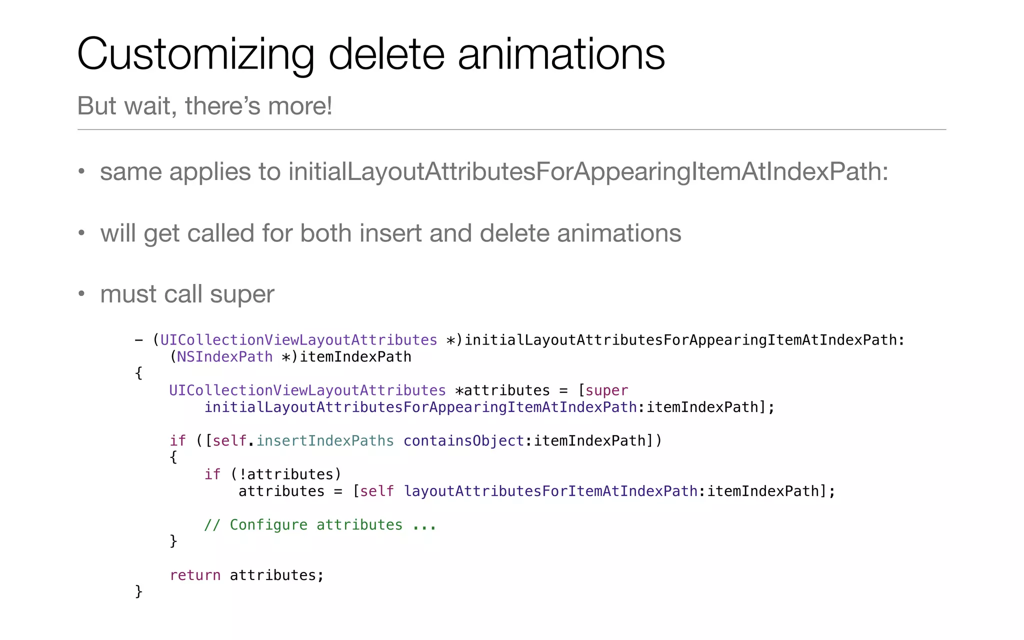 • same applies to initialLayoutAttributesForAppearingItemAtIndexPath:
• will get called for both insert and delete animations
• must call super
Customizing delete animations
But wait, there’s more!
- (UICollectionViewLayoutAttributes *)initialLayoutAttributesForAppearingItemAtIndexPath:
(NSIndexPath *)itemIndexPath
{
UICollectionViewLayoutAttributes *attributes = [super
initialLayoutAttributesForAppearingItemAtIndexPath:itemIndexPath];
if ([self.insertIndexPaths containsObject:itemIndexPath])
{
if (!attributes)
attributes = [self layoutAttributesForItemAtIndexPath:itemIndexPath];
// Configure attributes ...
}
return attributes;
}
 