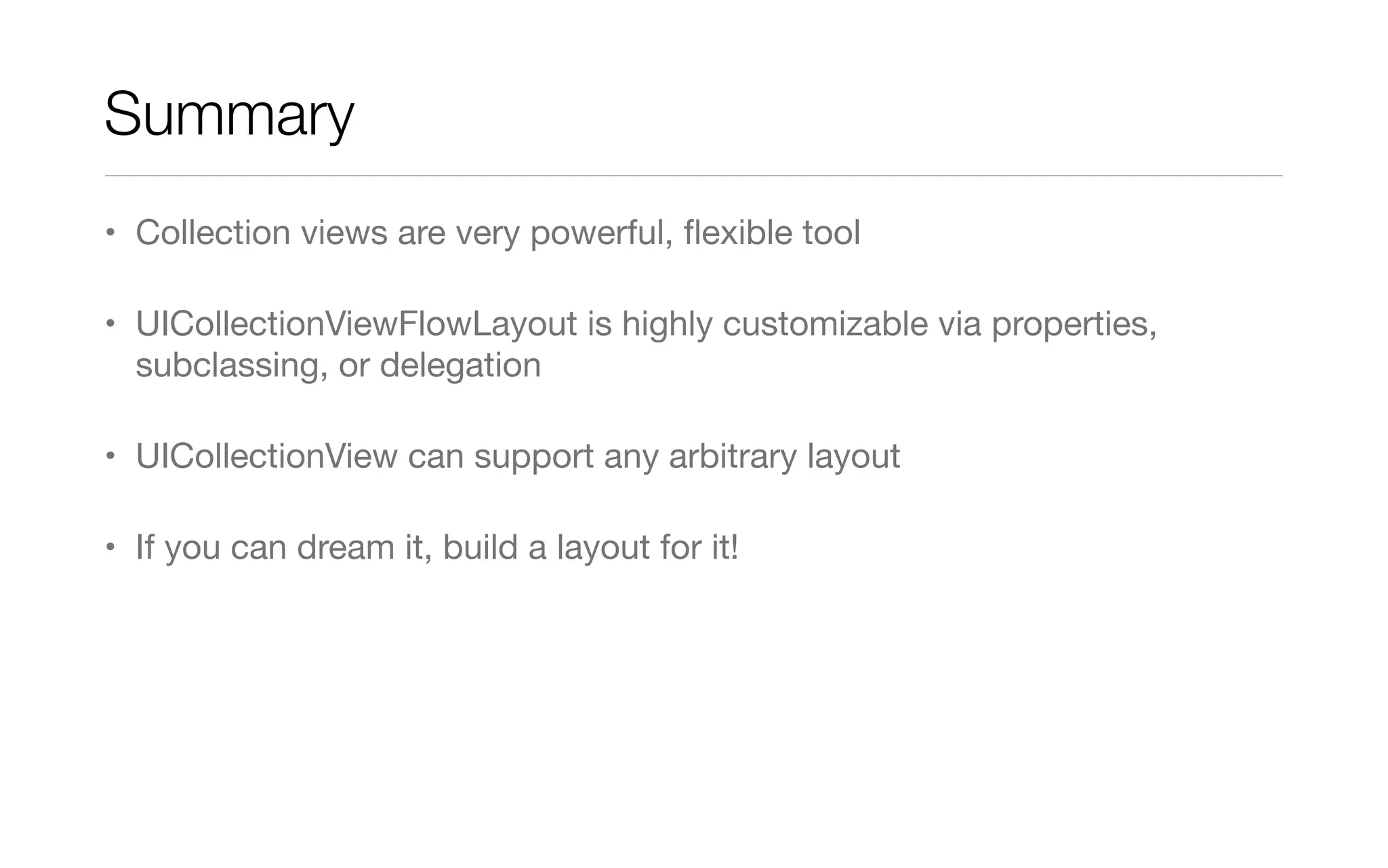Summary
• Collection views are very powerful, ﬂexible tool
• UICollectionViewFlowLayout is highly customizable via properties,
subclassing, or delegation
• UICollectionView can support any arbitrary layout
• If you can dream it, build a layout for it!
 