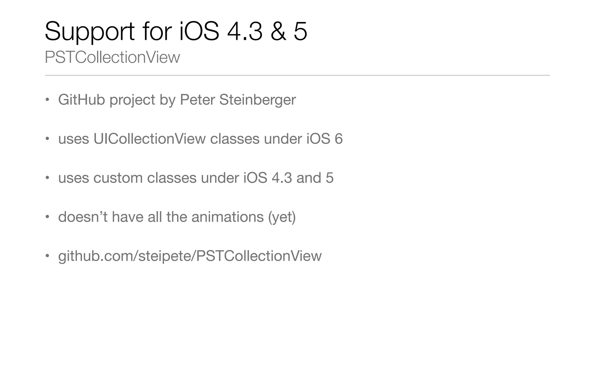 Support for iOS 4.3 & 5
PSTCollectionView
• GitHub project by Peter Steinberger
• uses UICollectionView classes under iOS 6
• uses custom classes under iOS 4.3 and 5
• doesn’t have all the animations (yet)
• github.com/steipete/PSTCollectionView
 
