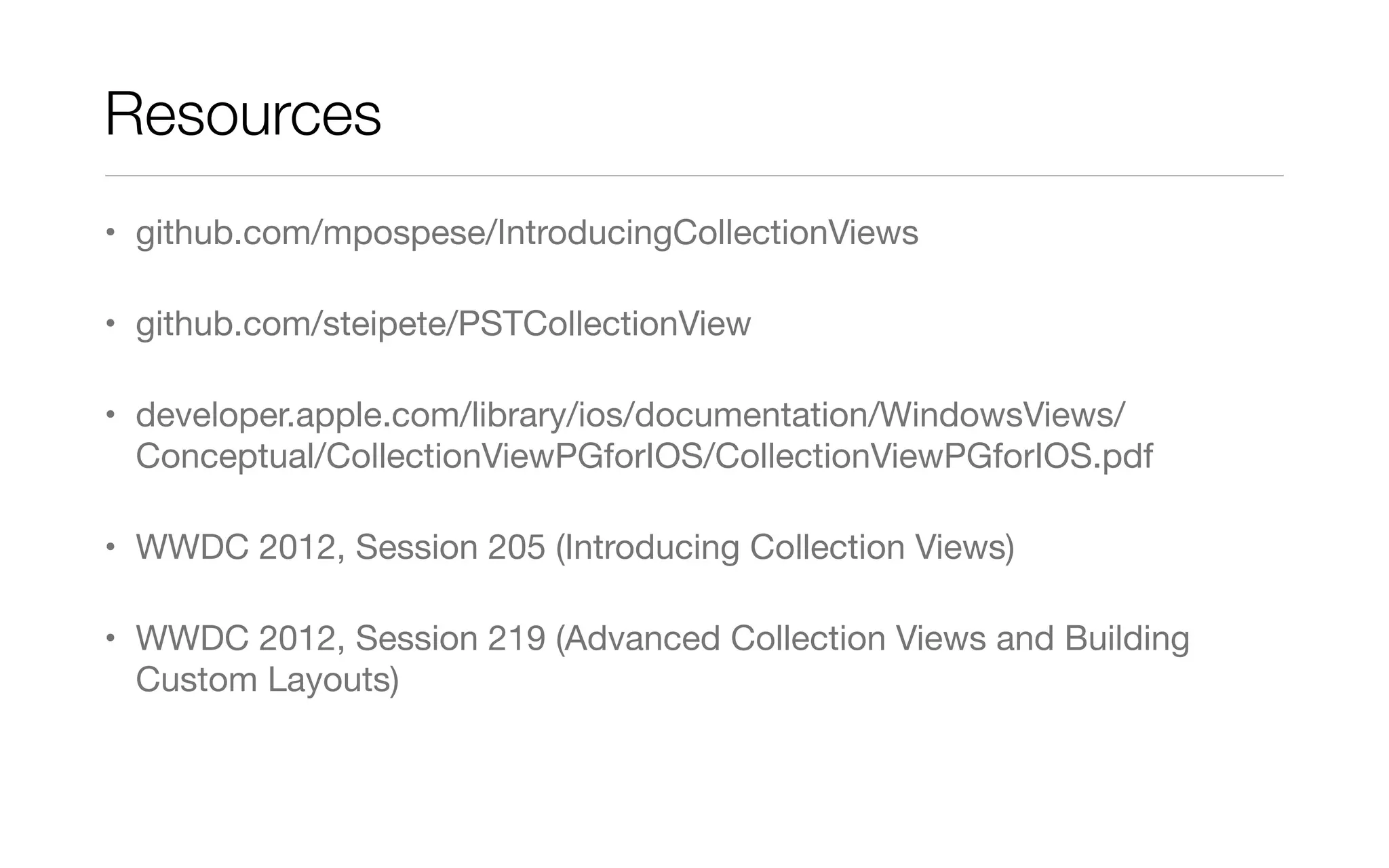 Resources
• github.com/mpospese/IntroducingCollectionViews
• github.com/steipete/PSTCollectionView
• developer.apple.com/library/ios/documentation/WindowsViews/
Conceptual/CollectionViewPGforIOS/CollectionViewPGforIOS.pdf
• WWDC 2012, Session 205 (Introducing Collection Views)
• WWDC 2012, Session 219 (Advanced Collection Views and Building
Custom Layouts)
 