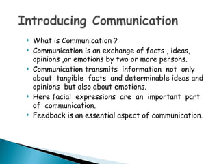    What is Communication ?
   Communication is an exchange of facts , ideas,
    opinions ,or emotions by two or more persons.
   Communication transmits information not only
    about tangible facts and determinable ideas and
    opinions but also about emotions.
   Here facial expressions are an important part
    of communication.
   Feedback is an essential aspect of communication.
 