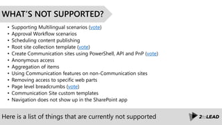 Here is a list of things that are currently not supported
WHAT’S NOT SUPPORTED?
• Supporting Multilingual scenarios (vote)
• Approval Workflow scenarios
• Scheduling content publishing
• Root site collection template (vote)
• Create Communication sites using PowerShell, API and PnP (vote)
• Anonymous access
• Aggregation of items
• Using Communication features on non-Communication sites
• Removing access to specific web parts
• Page level breadcrumbs (vote)
• Communication Site custom templates
• Navigation does not show up in the SharePoint app
 