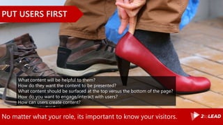 No matter what your role, its important to know your visitors.
PUT USERS FIRST
What content will be helpful to them?
How do they want the content to be presented?
What content should be surfaced at the top versus the bottom of the page?
How do you want to engage/interact with users?
How can users create content?
 