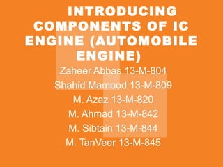 INTRODUCING
COMPONENTS OF IC
ENGINE (AUTOMOBILE
ENGINE)
Zaheer Abbas 13-M-804
Shahid Mamood 13-M-809
M. Azaz 13-M-820
M. Ahmad 13-M-842
M. Sibtain 13-M-844
M. TanVeer 13-M-845
 