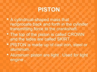 PISTON
 A cylindrical-shaped mass that
reciprocate back and forth in the cylinder
transmitting force to the crankshaft.
 The top of the piston is called CROWN
and the sides are called SKIRT.
 PISTON is made up of cast iron, steel or
aluminum.
 Aluminum piston are light . Used for light
engine .
 