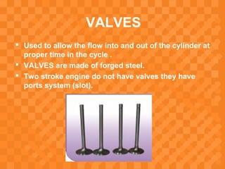 VALVES
 Used to allow the flow into and out of the cylinder at
proper time in the cycle .
 VALVES are made of forged steel.
 Two stroke engine do not have valves they have
ports system (slot).
 
