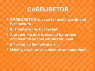 CARBURETOR
 CARBURETOR is used for making a air and
fuel mixture .
 It is replaced by EFI system.
 A proper mixture is needed for proper
combustion so that carburetor used.
 It mixing up the fuel and air .
 Making a rich or lean mixture as requirment.
 