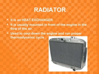 RADIATOR
 It is an HEAT EXCHANGER.
 It is usually mounted in front of the engine in the
flow of the air.
 Used to cool down the engine and run proper
thermodynamic cycle .
 
