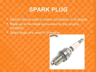 SPARK PLUG
 Electric device used to initiate combustion in SI engine.
 Made up of the metal surrounded by the ceramic
insulation.
 Spark plugs only used in SI engine.
 