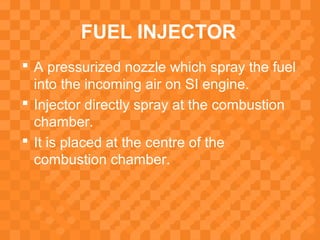 FUEL INJECTOR
 A pressurized nozzle which spray the fuel
into the incoming air on SI engine.
 Injector directly spray at the combustion
chamber.
 It is placed at the centre of the
combustion chamber.
 