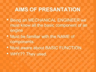 AIMS OF PRESANTATION
 Being an MECHANICAL ENGINEER we
must know all the basic component of an
engine
 Must be familiar with the NAME of
components.
 Must aware about BASIC FUNCTION.
 WHY?? They used.
 