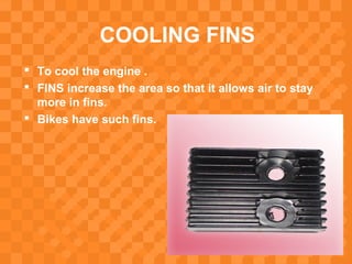 COOLING FINS
 To cool the engine .
 FINS increase the area so that it allows air to stay
more in fins.
 Bikes have such fins.
 