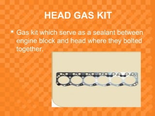 HEAD GAS KIT
 Gas kit which serve as a sealant between
engine block and head where they bolted
together.
 
