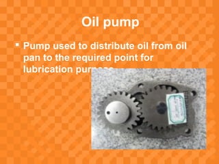 Oil pump
 Pump used to distribute oil from oil
pan to the required point for
lubrication purpose.
 