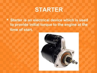 STARTER
 Starter is an electrical device which is used
to provide initial torque to the engine at the
time of start.
 