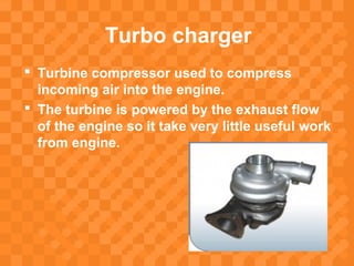 Turbo charger
 Turbine compressor used to compress
incoming air into the engine.
 The turbine is powered by the exhaust flow
of the engine so it take very little useful work
from engine.
 