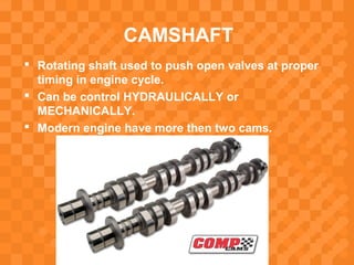 CAMSHAFT
 Rotating shaft used to push open valves at proper
timing in engine cycle.
 Can be control HYDRAULICALLY or
MECHANICALLY.
 Modern engine have more then two cams.
 