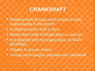 CRANKSHAFT
 Rotating shaft through which engine is work
output supply to the system.
 It rotate by which work is done.
 Mostly they made of forged steel or cast iron.
 It is attached with the engine block by MAIN
BEARING.
 Rotates in circular motion
 Having crank weights attached with crankshaft
 