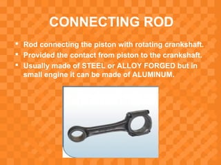 CONNECTING ROD
 Rod connecting the piston with rotating crankshaft.
 Provided the contact from piston to the crankshaft.
 Usually made of STEEL or ALLOY FORGED but in
small engine it can be made of ALUMINUM.
 