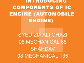 INTRODUCING COMPONENTS OF IC ENGINE (AUTOMOBILE ENGINE)  SYED ZIA ALI GHAZI 08 MECHANICAL 68 SHAHDAV 08 MECHANICAL 135 