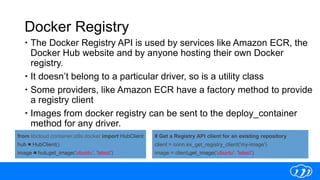 Docker Registry
 The Docker Registry API is used by services like Amazon ECR, the
Docker Hub website and by anyone hosting their own Docker
registry.
 It doesn’t belong to a particular driver, so is a utility class
 Some providers, like Amazon ECR have a factory method to provide
a registry client
 Images from docker registry can be sent to the deploy_container
method for any driver.
from libcloud.container.utils.docker import HubClient
hub = HubClient()
image = hub.get_image('ubuntu', 'latest')
# Get a Registry API client for an existing repository
client = conn.ex_get_registry_client('my-image')
image = client.get_image('ubuntu', 'latest')
 