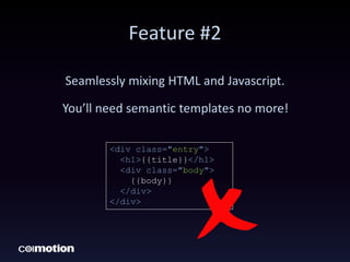 Feature #2
Seamlessly mixing HTML and Javascript.
You’ll need semantic templates no more!
<div class="entry">
<h1>{{title}}</h1>
<div class="body">
{{body}}
</div>
</div>
 