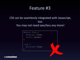 Feature #3
CSS can be seamlessly integrated with Javascript,
too.
You may not need sass/less any more!
@mixin flex {
display: flex;
color: green;
}
.row {
@include flex;
}
 
