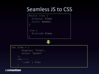 Seamless JS to CSS
let flex = {
display: ‘flex’,
color: ‘green’
},
css = {
‘.row’ : flex
}
@mixin flex {
display: flex;
color: green;
}
.row {
@include flex;
}
 
