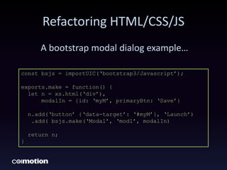Refactoring HTML/CSS/JS
A bootstrap modal dialog example…
const bsjs = importUIC(‘bootstrap3/Javascript’);
exports.make = function() {
let n = xs.html(‘div’),
modalIn = {id: ‘myM’, primaryBtn: ‘Save’}
n.add(‘button’ {‘data-target’: ‘#myM’}, ‘Launch’)
.add( bsjs.make(‘Modal’, ‘mod1’, modalIn)
return n;
}
 
