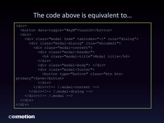 The code above is equivalent to…
<div>
<button data-toggle=“#myM”>Launch</button>
<div>
<div class="modal fade" tabindex="-1" role="dialog”>
<div class="modal-dialog" role="document">
<div class="modal-content">
<div class="modal-header">
<h4 class="modal-title">Modal title</h4>
</div>
<div class="modal-body"> </div>
<div class="modal-footer">
<button type="button" class="btn btn-
primary">Save</button>
</div>
</div><!-- /.modal-content -->
</div><!-- /.modal-dialog -->
</div><!-- /.modal -->
</div>
</div>
 