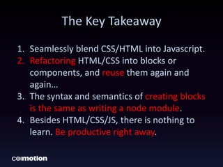 The Key Takeaway
1. Seamlessly blend CSS/HTML into Javascript.
2. Refactoring HTML/CSS into blocks or
components, and reuse them again and
again…
3. The syntax and semantics of creating blocks
is the same as writing a node module.
4. Besides HTML/CSS/JS, there is nothing to
learn. Be productive right away.
 