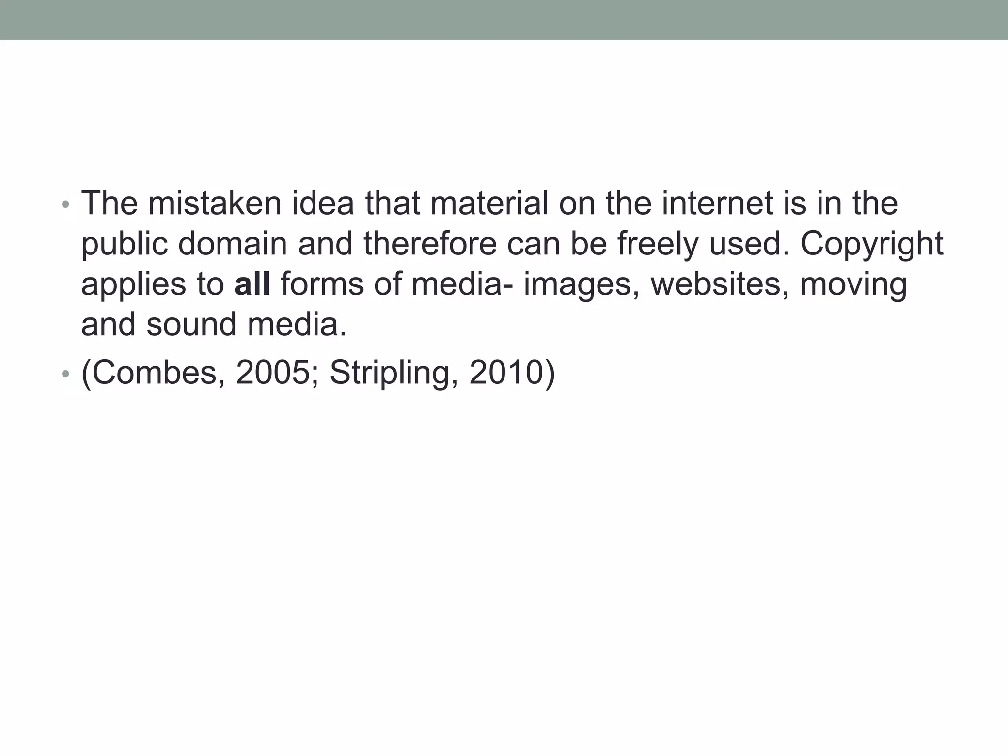 • The mistaken idea that material on the internet is in the
public domain and therefore can be freely used. Copyright
applies to all forms of media- images, websites, moving
and sound media.
• (Combes, 2005; Stripling, 2010)
