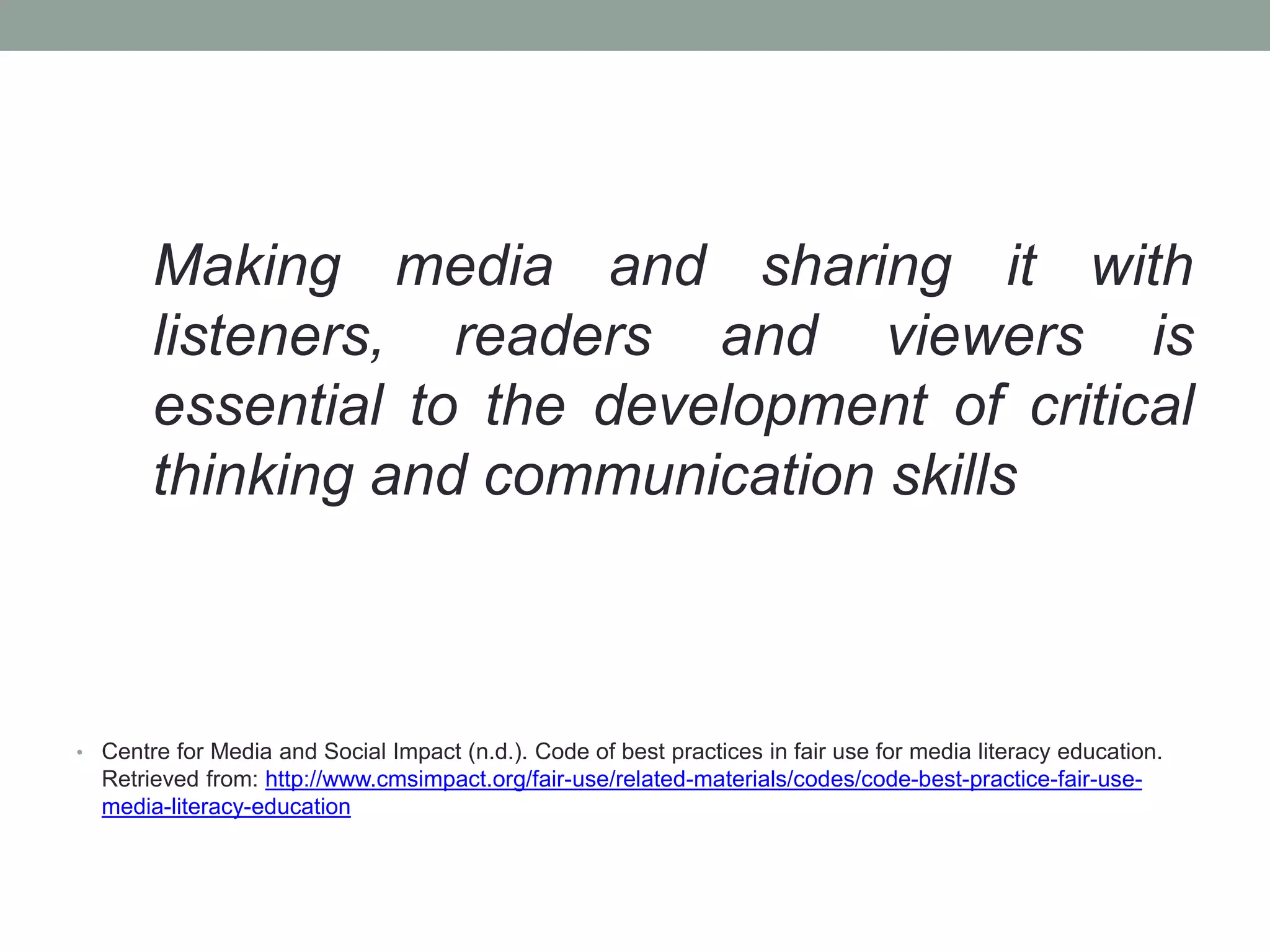 Making media and sharing it with
listeners, readers and viewers is
essential to the development of critical
thinking and communication skills
• Centre for Media and Social Impact (n.d.). Code of best practices in fair use for media literacy education.
Retrieved from: http://www.cmsimpact.org/fair-use/related-materials/codes/code-best-practice-fair-use-
media-literacy-education
