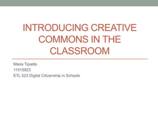 INTRODUCING CREATIVE
COMMONS IN THE
CLASSROOM
Maria Tipaldo
11515923
ETL 523 Digital Citizenship in Schools
 
