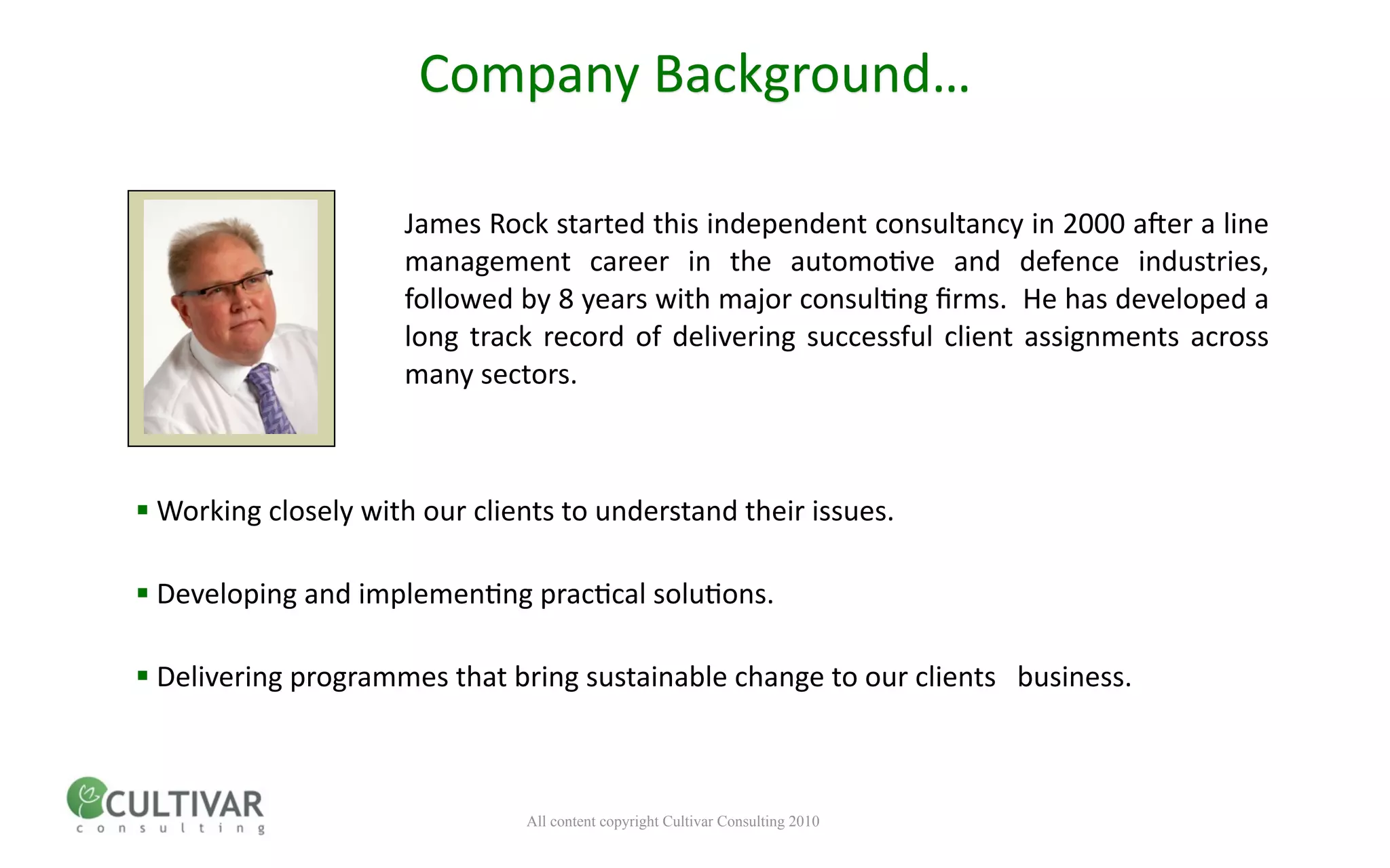 Company Background…

                     James Rock started this independent consultancy in 2000 a;er a line 
                     management  career  in  the  automo<ve  and  defence  industries, 
                     followed by 8 years with major consul<ng ﬁrms.  He has developed a 
                     long  track  record  of  delivering  successful  client  assignments  across 
                     many sectors.



 Working closely with our clients to understand their issues.

 Developing and implemen<ng prac<cal solu<ons.

 Delivering programmes that bring sustainable change to our clients   business.



                               All content copyright Cultivar Consulting 2010
 