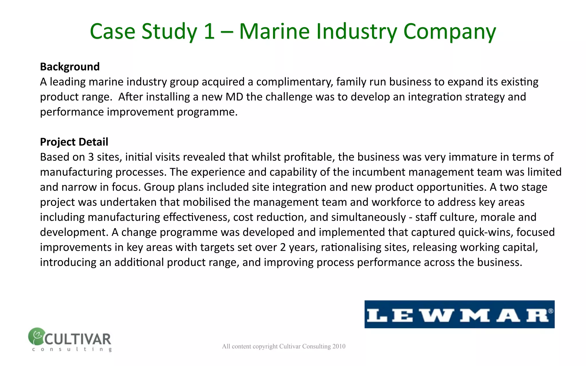 Case Study 1 – Marine Industry Company
Background
A leading marine industry group acquired a complimentary, family run business to expand its exis<ng 
product range.  A;er installing a new MD the challenge was to develop an integra<on strategy and 
performance improvement programme.

Project Detail
Based on 3 sites, ini<al visits revealed that whilst proﬁtable, the business was very immature in terms of 
manufacturing processes. The experience and capability of the incumbent management team was limited 
and narrow in focus. Group plans included site integra<on and new product opportuni<es. A two stage 
project was undertaken that mobilised the management team and workforce to address key areas 
including manufacturing eﬀec<veness, cost reduc<on, and simultaneously ‐ staﬀ culture, morale and 
development. A change programme was developed and implemented that captured quick‐wins, focused 
improvements in key areas with targets set over 2 years, ra<onalising sites, releasing working capital, 
introducing an addi<onal product range, and improving process performance across the business.




                                     All content copyright Cultivar Consulting 2010
 