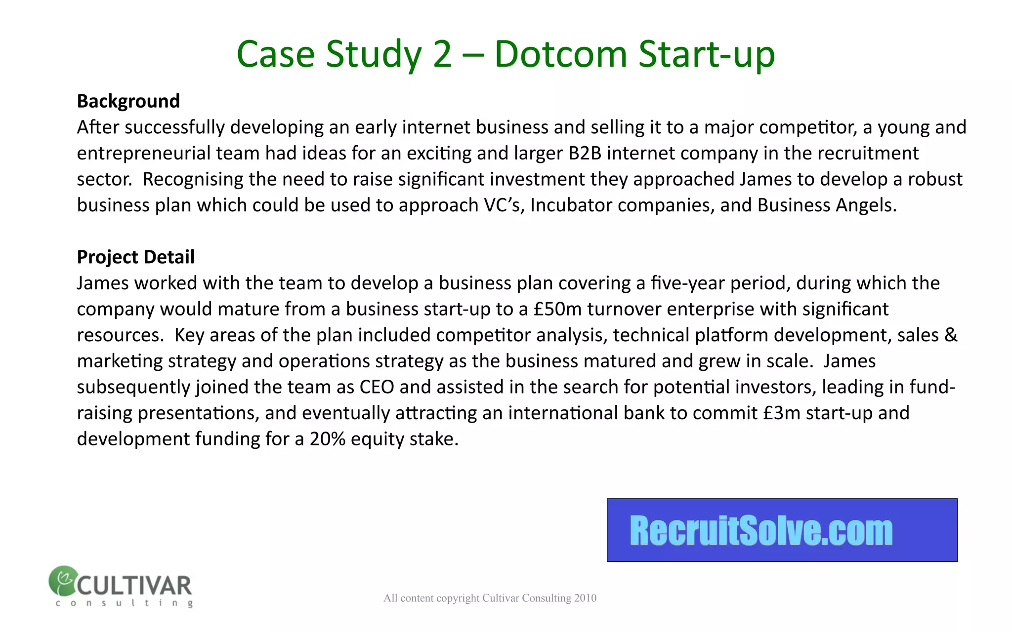 Case Study 2 – Dotcom Start‐up
Background
A;er successfully developing an early internet business and selling it to a major compe<tor, a young and 
entrepreneurial team had ideas for an exci<ng and larger B2B internet company in the recruitment 
sector.  Recognising the need to raise signiﬁcant investment they approached James to develop a robust 
business plan which could be used to approach VC’s, Incubator companies, and Business Angels.

Project Detail
James worked with the team to develop a business plan covering a ﬁve‐year period, during which the 
company would mature from a business start‐up to a £50m turnover enterprise with signiﬁcant 
resources.  Key areas of the plan included compe<tor analysis, technical plamorm development, sales & 
marke<ng strategy and opera<ons strategy as the business matured and grew in scale.  James 
subsequently joined the team as CEO and assisted in the search for poten<al investors, leading in fund‐
raising presenta<ons, and eventually anrac<ng an interna<onal bank to commit £3m start‐up and 
development funding for a 20% equity stake.  



                                                                                    RecruitSolve.com
                                   All content copyright Cultivar Consulting 2010
 