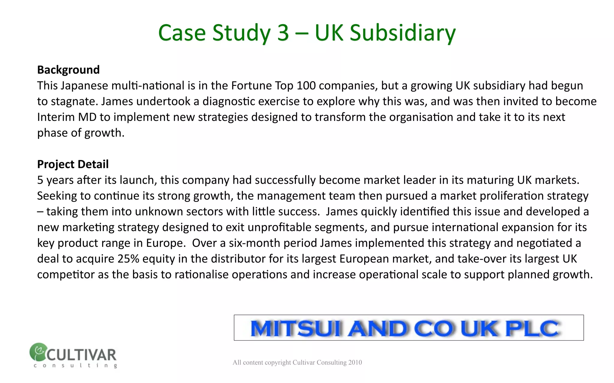Case Study 3 – UK Subsidiary
Background
This Japanese mul<‐na<onal is in the Fortune Top 100 companies, but a growing UK subsidiary had begun 
to stagnate. James undertook a diagnos<c exercise to explore why this was, and was then invited to become 
Interim MD to implement new strategies designed to transform the organisa<on and take it to its next 
phase of growth.

Project Detail
5 years a;er its launch, this company had successfully become market leader in its maturing UK markets.  
Seeking to con<nue its strong growth, the management team then pursued a market prolifera<on strategy 
– taking them into unknown sectors with linle success.  James quickly iden<ﬁed this issue and developed a 
new marke<ng strategy designed to exit unproﬁtable segments, and pursue interna<onal expansion for its 
key product range in Europe.  Over a six‐month period James implemented this strategy and nego<ated a 
deal to acquire 25% equity in the distributor for its largest European market, and take‐over its largest UK 
compe<tor as the basis to ra<onalise opera<ons and increase opera<onal scale to support planned growth.




                                     All content copyright Cultivar Consulting 2010
 
