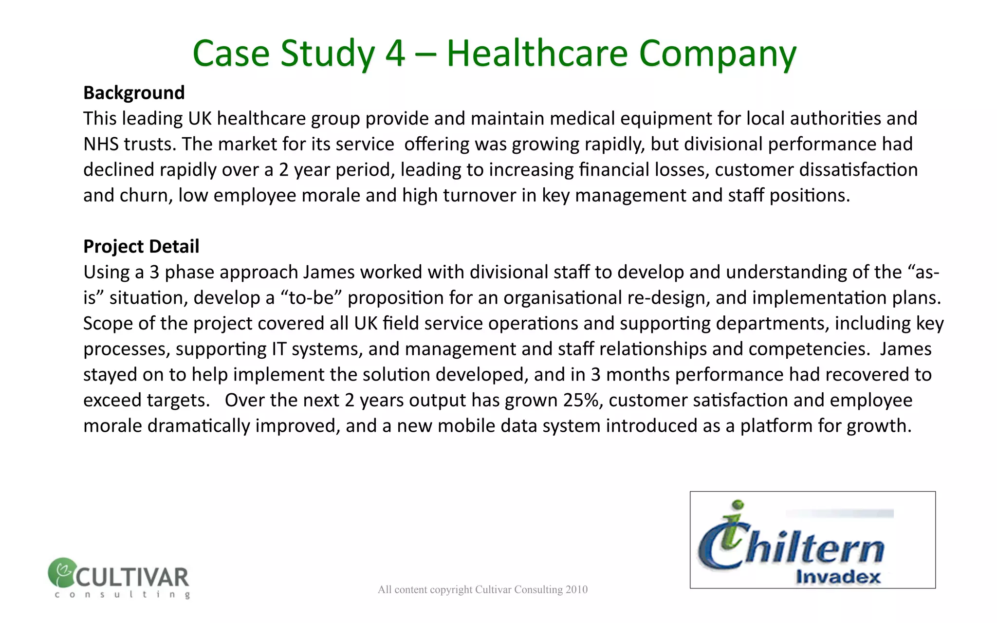 Case Study 4 – Healthcare Company
Background
This leading UK healthcare group provide and maintain medical equipment for local authori<es and 
NHS trusts. The market for its service  oﬀering was growing rapidly, but divisional performance had 
declined rapidly over a 2 year period, leading to increasing ﬁnancial losses, customer dissa<sfac<on 
and churn, low employee morale and high turnover in key management and staﬀ posi<ons.

Project Detail
Using a 3 phase approach James worked with divisional staﬀ to develop and understanding of the “as‐
is” situa<on, develop a “to‐be” proposi<on for an organisa<onal re‐design, and implementa<on plans.  
Scope of the project covered all UK ﬁeld service opera<ons and suppor<ng departments, including key 
processes, suppor<ng IT systems, and management and staﬀ rela<onships and competencies.  James 
stayed on to help implement the solu<on developed, and in 3 months performance had recovered to 
exceed targets.   Over the next 2 years output has grown 25%, customer sa<sfac<on and employee 
morale drama<cally improved, and a new mobile data system introduced as a plamorm for growth.




                                   All content copyright Cultivar Consulting 2010
 