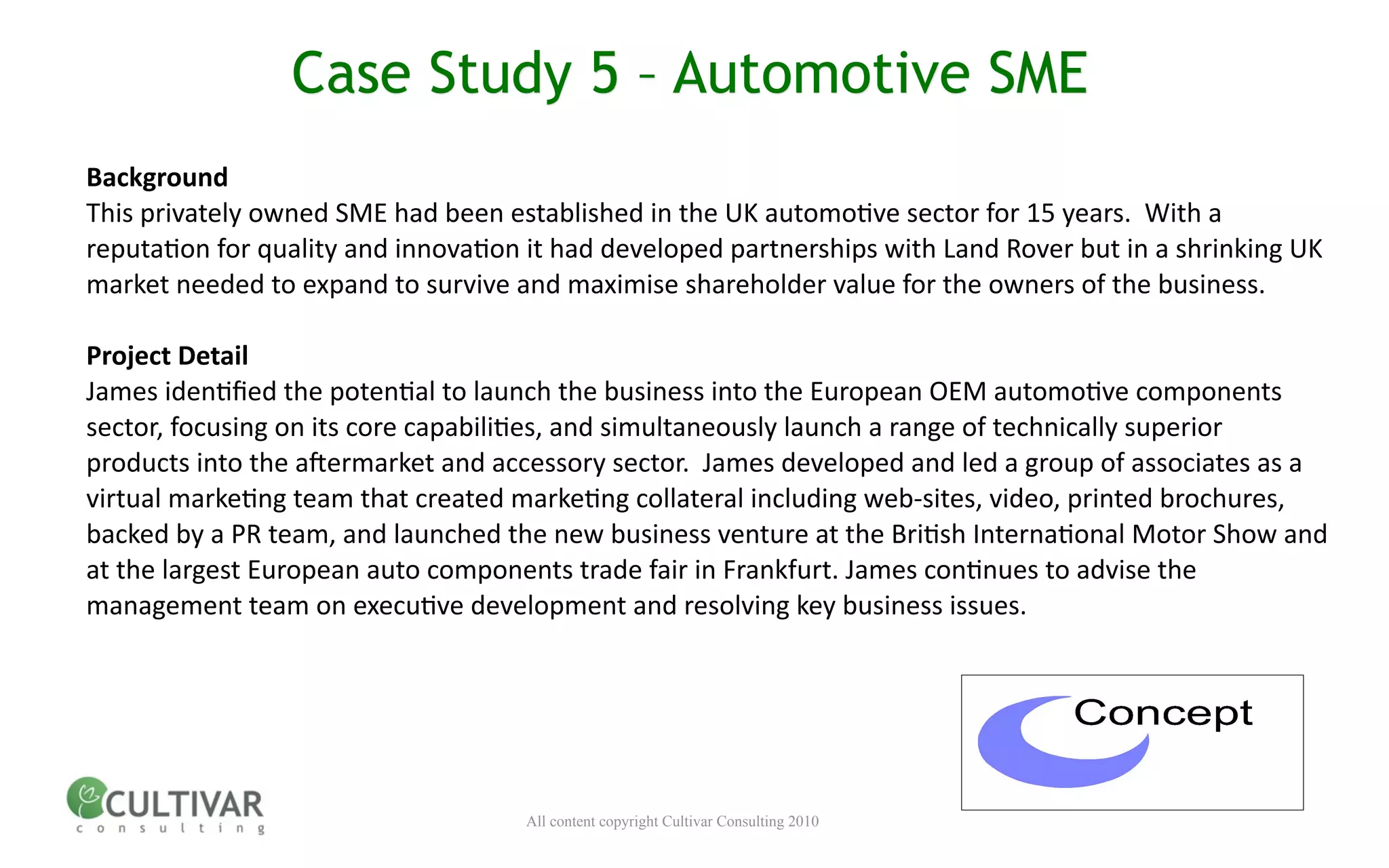 Case Study 5 – Automotive SME
Background
This privately owned SME had been established in the UK automo<ve sector for 15 years.  With a 
reputa<on for quality and innova<on it had developed partnerships with Land Rover but in a shrinking UK 
market needed to expand to survive and maximise shareholder value for the owners of the business.

Project Detail
                                                               
James iden<ﬁed the poten<al to launch the business into the European OEM automo<ve components 
sector, focusing on its core capabili<es, and simultaneously launch a range of technically superior 
products into the a;ermarket and accessory sector.  James developed and led a group of associates as a 
virtual marke<ng team that created marke<ng collateral including web‐sites, video, printed brochures, 
backed by a PR team, and launched the new business venture at the Bri<sh Interna<onal Motor Show and 
at the largest European auto components trade fair in Frankfurt. James con<nues to advise the 
management team on execu<ve development and resolving key business issues.




                                    All content copyright Cultivar Consulting 2010
 