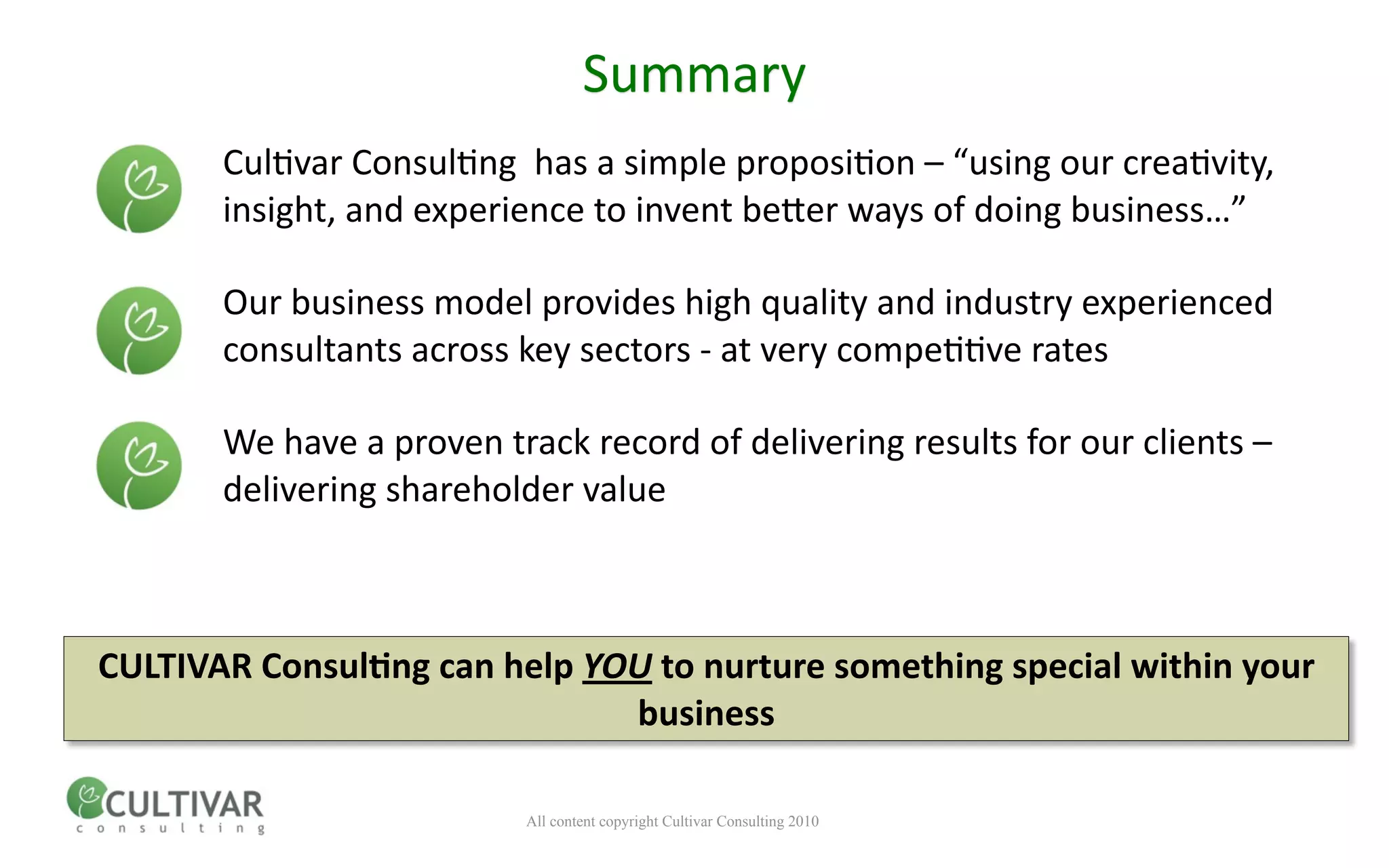 Summary
       Cul<var Consul<ng  has a simple proposi<on – “using our crea<vity, 
       insight, and experience to invent bener ways of doing business…”

       Our business model provides high quality and industry experienced 
       consultants across key sectors ‐ at very compe<<ve rates

       We have a proven track record of delivering results for our clients – 
       delivering shareholder value



CULTIVAR ConsulMng can help YOU to nurture something special within your 
                              business

                           All content copyright Cultivar Consulting 2010
 