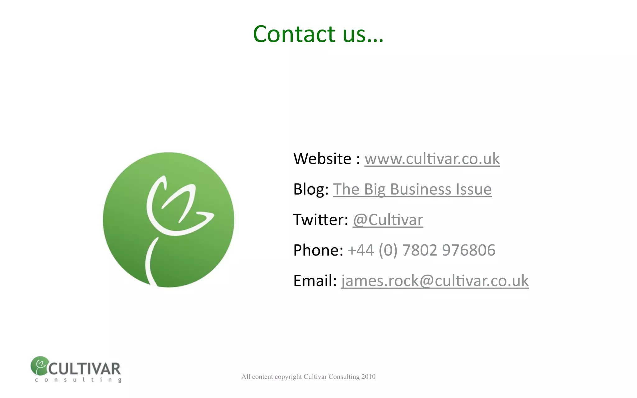 Contact us…



                 Website : www.cul<var.co.uk
                 Blog: The Big Business Issue
                 Twiner: @Cul<var
                 Phone: +44 (0) 7802 976806
                 Email: james.rock@cul<var.co.uk




All content copyright Cultivar Consulting 2010
 